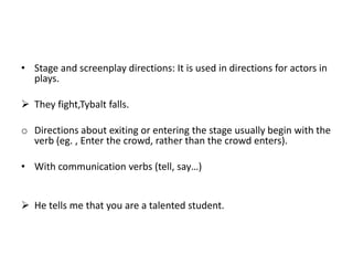 • Stage and screenplay directions: It is used in directions for actors in
  plays.

 They fight,Tybalt falls.

o Directions about exiting or entering the stage usually begin with the
  verb (eg. , Enter the crowd, rather than the crowd enters).

• With communication verbs (tell, say…)


 He tells me that you are a talented student.
 