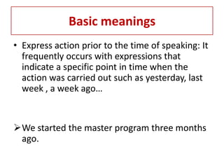 Basic meanings
• Express action prior to the time of speaking: It
  frequently occurs with expressions that
  indicate a specific point in time when the
  action was carried out such as yesterday, last
  week , a week ago…


We started the master program three months
 ago.
 
