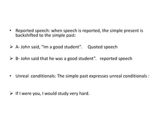 • Reported speech: when speech is reported, the simple present is
  backshifted to the simple past:

 A- John said, “Im a good student”.    Quoted speech

 B- John said that he was a good student”. reported speech


• Unreal conditionals: The simple past expresses unreal conditionals :


 If I were you, I would study very hard.
 