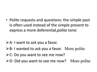 • Polite requests and questions: the simple past
  is often used instead of the simple present to
  express a more deferential,polite tone:

A- I want to ask you a favor.
B- I wanted to ask you a favor. More polite
C- Do you want to see me now?
D- Did you want to see me now? More polite
 