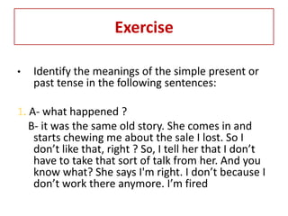 Exercise

•   Identify the meanings of the simple present or
    past tense in the following sentences:

1. A- what happened ?
   B- it was the same old story. She comes in and
    starts chewing me about the sale I lost. So I
    don’t like that, right ? So, I tell her that I don’t
    have to take that sort of talk from her. And you
    know what? She says I'm right. I don’t because I
    don’t work there anymore. I’m fired
 