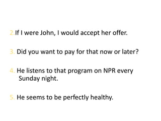 2.If I were John, I would accept her offer.

3. Did you want to pay for that now or later?

4. He listens to that program on NPR every
   Sunday night.

5. He seems to be perfectly healthy.
 