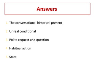 Answers

1. The conversational historical present

2. Unreal conditional

3. Polite request and question

4. Habitual action

5. State
 