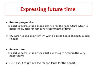 Expressing future time

• Present progressive:
  Is used to express the actions planned for the near future which is
   indicated by adverbs and other expressions of time.

 My wife has an appointement with a doctor. She is seeing him next
  Fridady


• Be about to:
  Is used to express the actions that are going to occur in the very
   near future:

 He is about to get into the car and leave for the airport.
 