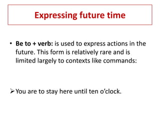 Expressing future time

• Be to + verb: is used to express actions in the
  future. This form is relatively rare and is
  limited largely to contexts like commands:



You are to stay here until ten o’clock.
 