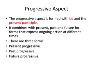 Progressive Aspect
• The progressive aspect is formed with be and the
  present participle.
• It combines with present, past and future for
  forms that express ongoing action at different
  times.
• There are three forms:
• Present progressive.
• Past progressive.
• Future progressive.
 