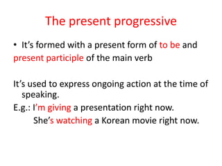 The present progressive
• It’s formed with a present form of to be and
present participle of the main verb

It’s used to express ongoing action at the time of
   speaking.
E.g.: I’m giving a presentation right now.
      She’s watching a Korean movie right now.
 