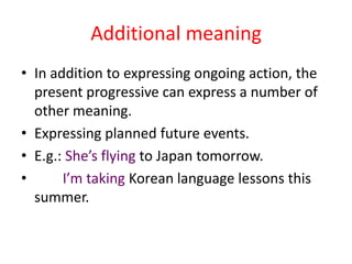 Additional meaning
• In addition to expressing ongoing action, the
  present progressive can express a number of
  other meaning.
• Expressing planned future events.
• E.g.: She’s flying to Japan tomorrow.
•      I’m taking Korean language lessons this
  summer.
 