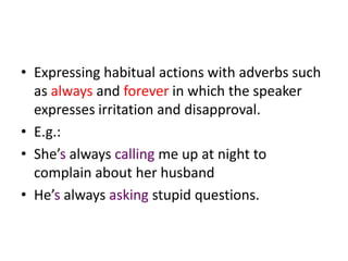 • Expressing habitual actions with adverbs such
  as always and forever in which the speaker
  expresses irritation and disapproval.
• E.g.:
• She’s always calling me up at night to
  complain about her husband
• He’s always asking stupid questions.
 