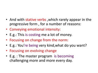 • And with stative verbs ,which rarely appear in the
  progressive form , for a number of reasons:
• Conveying emotional intensity:
• E.g.: This is costing me a lot of money.
• Focusing on change from the norm:
• E.g.: You’re being very kind,what do you want?
• Focusing on evolving change
• E.g. : The master program is becoming
  challenging more and more every day.
 