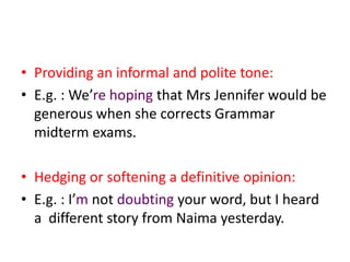 • Providing an informal and polite tone:
• E.g. : We’re hoping that Mrs Jennifer would be
  generous when she corrects Grammar
  midterm exams.

• Hedging or softening a definitive opinion:
• E.g. : I’m not doubting your word, but I heard
  a different story from Naima yesterday.
 