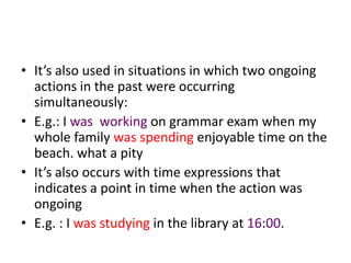 • It’s also used in situations in which two ongoing
  actions in the past were occurring
  simultaneously:
• E.g.: I was working on grammar exam when my
  whole family was spending enjoyable time on the
  beach. what a pity
• It’s also occurs with time expressions that
  indicates a point in time when the action was
  ongoing
• E.g. : I was studying in the library at 16:00.
 