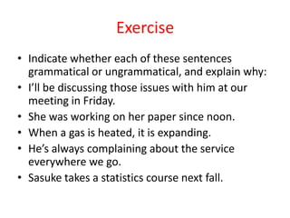 Exercise
• Indicate whether each of these sentences
  grammatical or ungrammatical, and explain why:
• I’ll be discussing those issues with him at our
  meeting in Friday.
• She was working on her paper since noon.
• When a gas is heated, it is expanding.
• He’s always complaining about the service
  everywhere we go.
• Sasuke takes a statistics course next fall.
 