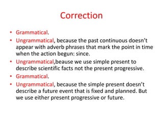 Correction
• Grammatical.
• Ungrammatical, because the past continuous doesn’t
  appear with adverb phrases that mark the point in time
  when the action begun: since.
• Ungrammatical,beause we use simple present to
  describe scientific facts not the present progressive.
• Grammatical.
• Ungrammatical, because the simple present doesn’t
  describe a future event that is fixed and planned. But
  we use either present progressive or future.
 