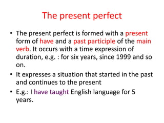 The present perfect
• The present perfect is formed with a present
  form of have and a past participle of the main
  verb. It occurs with a time expression of
  duration, e.g. : for six years, since 1999 and so
  on.
• It expresses a situation that started in the past
  and continues to the present
• E.g.: I have taught English language for 5
  years.
 