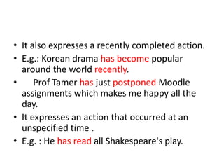 • It also expresses a recently completed action.
• E.g.: Korean drama has become popular
  around the world recently.
•     Prof Tamer has just postponed Moodle
  assignments which makes me happy all the
  day.
• It expresses an action that occurred at an
  unspecified time .
• E.g. : He has read all Shakespeare's play.
 