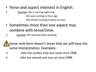 • Tense and aspect intersect in English.
      Example: She is running right now.
             She was running an hour ago.
             She will be running in about an hour.

• Sometimes more than one aspect may
  combine with tense/time.
     example: She will have been working.


 Same verb form doesn’t mean that we will have the
  same interpretation. Examples:
         John has written only one novel since 1998
        John has owned only one car since 1998
 