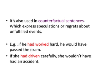 • It’s also used in counterfactual sentences.
  Which express speculations or regrets about
  unfulfilled events.

• E.g. :if he had worked hard, he would have
  passed the exam.
• If she had driven carefully, she wouldn’t have
  had an accident.
 