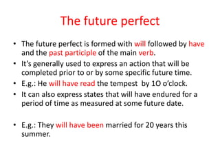 The future perfect
• The future perfect is formed with will followed by have
  and the past participle of the main verb.
• It’s generally used to express an action that will be
  completed prior to or by some specific future time.
• E.g.: He will have read the tempest by 1O o’clock.
• It can also express states that will have endured for a
  period of time as measured at some future date.

• E.g.: They will have been married for 20 years this
  summer.
 