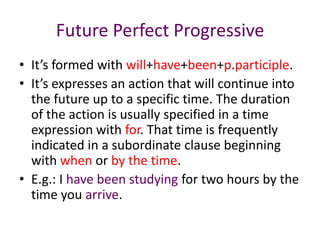 Future Perfect Progressive
• It’s formed with will+have+been+p.participle.
• It’s expresses an action that will continue into
  the future up to a specific time. The duration
  of the action is usually specified in a time
  expression with for. That time is frequently
  indicated in a subordinate clause beginning
  with when or by the time.
• E.g.: I have been studying for two hours by the
  time you arrive.
 