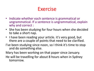 Exercise
• Indicate whether each sentence is grammatical or
   ungrammatical. If a sentence is ungrammatical, explain
   why and correct :
• She has been studying for four hours when she decided
   to take a short nap.
• I have been reading your article. it's very good, but
   there are a couple of points that need to be clarified.
I’ve been studying since noon, so I think it’s time to stop
   and do something else.
Mary has been working on that paper since January.
He will be travelling for about 8 hours when in Sydney
   tomorrow.
 