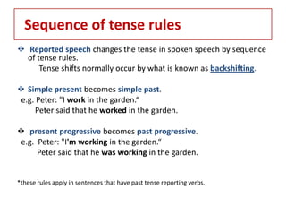 Sequence of tense rules
 Reported speech changes the tense in spoken speech by sequence
  of tense rules.
      Tense shifts normally occur by what is known as backshifting.

 Simple present becomes simple past.
 e.g. Peter: "I work in the garden.“
     Peter said that he worked in the garden.

 present progressive becomes past progressive.
 e.g. Peter: "I'm working in the garden.“
      Peter said that he was working in the garden.


*these rules apply in sentences that have past tense reporting verbs.
 
