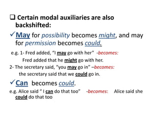  Certain modal auxiliaries are also
 backshifted:
May for possibility becomes might, and may
 for permission becomes could.
 e.g. 1- Fred added, “I may go with her” -becomes:
       Fred added that he might go with her.
2- The secretary said, “you may go in” –becomes:
     the secretary said that we could go in.
Can becomes could.
e.g. Alice said “ I can do that too”   -becomes:   Alice said she
   could do that too
 