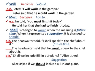  Will       becomes would.
 e.g. Peter: "I will work in the garden.“
       Peter said that he would work in the garden.
 Must becomes had to.
 e.g. he told, “you must finish it today”
      He told her that she had to finish it today.
 shall is changed to would when the meaning is future
   time. When it represents a suggestion, it is changed to
   should.
e.g. The headwaiter said, “I shall speak to the chef about
   it.”                              future time.
      The headwaiter said that he would speak to the chef
   about is.
e.g.“ Shall we include Bill in our plans? “ Alice asked.
                                    Suggestion
      Alice asked if we should include Bill in our plans.
 