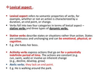 Lexical aspect .

 Lexical aspect refers to semantic properties of verbs, for
  example, whether or not an action is characterized by a
  duration, an end point, or change.
 Verbs fall into two four categories in terms of lexical aspect –
  stative verbs and three types of dynamic verbs.

 Stative verbs describe states or situations rather than action. States
  are continuous and unchanging and can be emotional, physical, or
  cognitive.
 E.g. she hates her boss.

 Acitivity verbs express actions that go on for a potentially
  indefinite period of time. The actions are constant (e.g.
  run, swim, walk) or involve an inherent change
  (e.g., decline, develop, grow)
 Atelic verbs; they lack an end point.
 E.g. He is walking around the park.
 