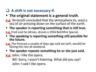  A shift is not necessary if.
 The original statement is a general truth.
e.g. Torrecelli concluded that the atmosphere (is, was) a
  sea of air pressing down on the surface of the earth.
 The speaker is reporting something that is still true.
e.g. Fred said he (drives, drove) a 1956 Belchfire Special.
 The speaking is reporting something still possible for
  the future.
e.g. The forecast a couple of days ago said we (will, would) be
   having the rain all weekend.
 The speaker repeats something he or she just said.
e.g. John: I like the opera.
     Bill: Sorry, I wasn’t listening. What did you say?
     John: I said I like opera.
 