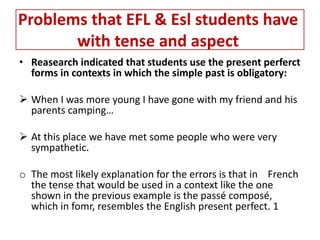 Problems that EFL & Esl students have
       with tense and aspect
• Reasearch indicated that students use the present perferct
  forms in contexts in which the simple past is obligatory:

 When I was more young I have gone with my friend and his
  parents camping…

 At this place we have met some people who were very
  sympathetic.

o The most likely explanation for the errors is that in French
  the tense that would be used in a context like the one
  shown in the previous example is the passé composé,
  which in fomr, resembles the English present perfect. 1
 