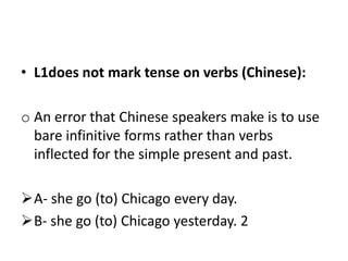 • L1does not mark tense on verbs (Chinese):

o An error that Chinese speakers make is to use
  bare infinitive forms rather than verbs
  inflected for the simple present and past.

A- she go (to) Chicago every day.
B- she go (to) Chicago yesterday. 2
 