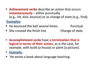  Achievement verbs describe an action that occurs
  instantaneously – either punctually
  (e.g., hit, kick, bounce) or as change of state (e.g., find).
Examples:
 He bounced the ball several times.            Punctual
 She crossed the finish line           Change of state

 Accomplishment verbs have a termination that is
  logical in terms of their action, as is the case, for
  example, with build (a house) or paint (a picture).
 Example:
 He wrote a book about language teaching.
 
