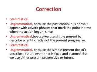 Correction
• Grammatical.
• Ungrammatical, because the past continuous doesn’t
  appear with adverb phrases that mark the ...
