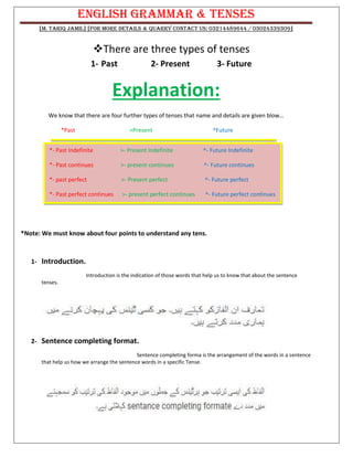 English Grammar & TENSES
[M. Tariq Jamil] [For more details & Quarry contact us: 03214489644 / 03024339309]
❖There are three types of tenses
1- Past 2- Present 3- Future
Explanation:
We know that there are four further types of tenses that name and details are given blow…
*Past >Present ^Future
*Note: We must know about four points to understand any tens.
1- Introduction.
Introduction is the indication of those words that help us to know that about the sentence
tenses.
2- Sentence completing format.
Sentence completing forma is the arrangement of the words in a sentence
that help us how we arrange the sentence words in a specific Tense.
*- Past Indefinite >- Present Indefinite ^- Future Indefinite
*- Past continues >- present continues ^- Future continues
*- past perfect >- Present perfect ^- Future perfect
*- Past perfect continues >- present perfect continues ^- Future perfect continues
 