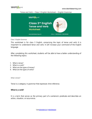 www.takshilalearning.com
Call 08045681010 /8800999284
Tense and Verb – Class 3 English Worksheet – English Grammar
Class 3 English Grammar
This worksheet is for class 3 English, comprising the topic of tense and verb. It is
important to understand tense and verb. It will increase your command of the English
language.
After completing this worksheet, students will be able to have a better understanding of
the following topics:
1. What is tense?
2. What is a verb?
3. What are the types of tenses?
4. What are the types of verbs?
What is tense?
Tense is a category in grammar that expresses time reference.
What is a verb?
It is a term that serves as the primary part of a sentence’s predicate and describes an
action, situation, or occurrence.
 