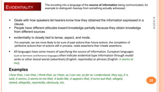 EVIDENTIALITY
5/14/2016
25
 Deals with how speakers let hearers know how they obtained the information expressed in a
clause.
 People have different attitudes toward knowledge partially because they obtain knowledge
from different sources
 evidentiality is closely tied to tense, aspect, and mode.
For example, we are more likely to be sure of past actions than future actions, the completion of
perfective actions than of actions still in process, realis assertions than irrealis assertions.
The encoding into a language of the source of information being communicated, for
example to distinguish hearsay from something actually witnessed.
 All languages have some means of specifying the source of information. European languages
(such as Germanic and Romance languages) often indicate evidential-type information through modal
verbs or other lexical words (adverbials) (English: reportedly) or phrases (English: it seems to
me).
I hear that, I see that, I think that, as I hear, as I can see, as far as I understand, they say, it is
said, it seems, it seems to me that, it looks like, it appears that, it turns out that, alleged,
stated, allegedly, reportedly, obviously, etc.
Examples
 