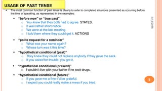 USAGE OF PAST TENSE
5/14/2016
9
 The most common function of past tense is clearly to refer to completed situations presented as occurring before
the time of speaking, as represented in the examples:
 “before now” or “true past”
o You knew that they both had to agree. STATES
o It was rather short notice.
o We were at the last meeting.
o I told them where they could get it. ACTIONS
 “polite request for a reminder”
o What was your name again?
o Whose turn was it this time?
 “hypothetical conditional (past)”
o They knew they could not replace anybody if they gave the sack.
o If you asked for trouble, you got it.
 “hypothetical conditional (present)”
o I wouldn’t live with your father if he took drugs.
 “hypothetical conditional (future)”
o If you gave me a fiver I’d be grateful.
o I expect you could really make a mess if you tried.
 