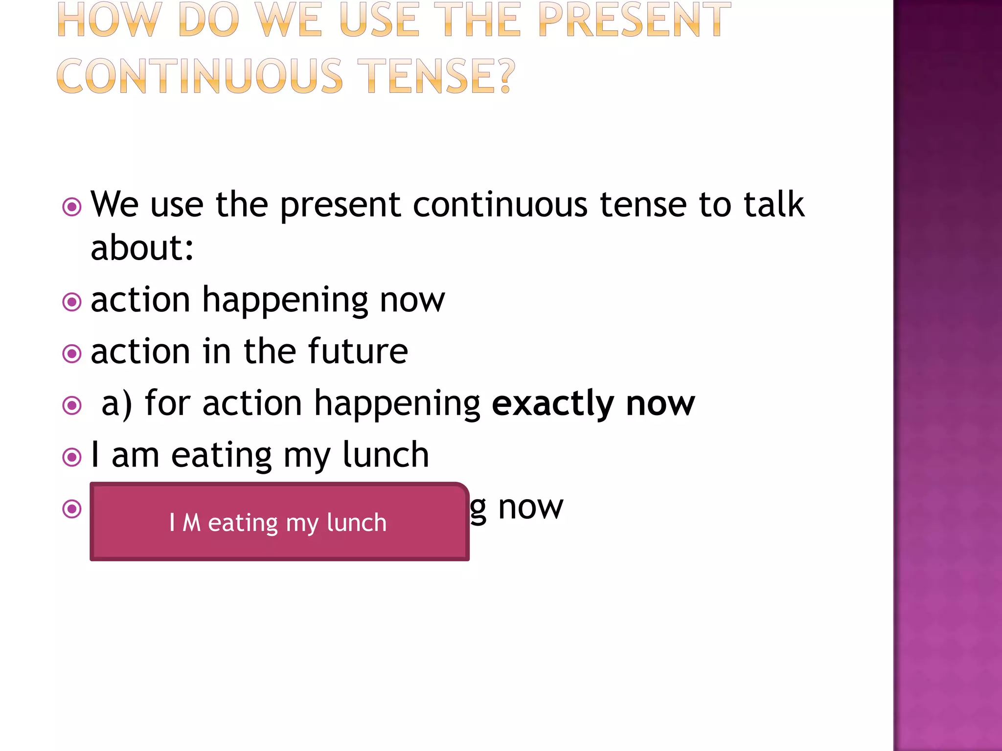  We  use the present continuous tense to talk
  about:
 action happening now
 action in the future
 a) for action happening exactly now
 I am eating my lunch
 The Iaction is happening now
        M eating my lunch
 