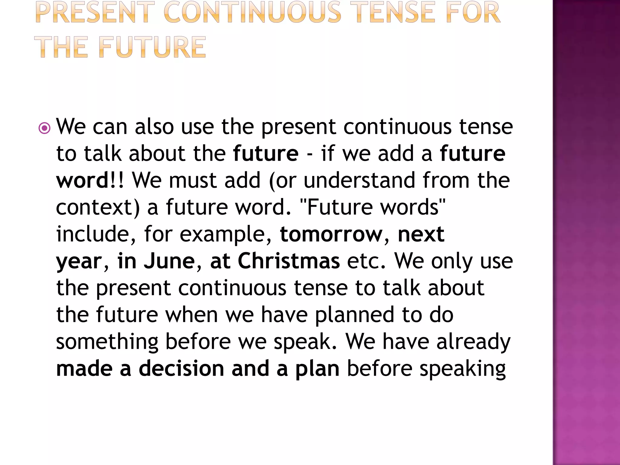  We can also use the present continuous tense
 to talk about the future - if we add a future
 word!! We must add (or understand from the
 context) a future word. "Future words"
 include, for example, tomorrow, next
 year, in June, at Christmas etc. We only use
 the present continuous tense to talk about
 the future when we have planned to do
 something before we speak. We have already
 made a decision and a plan before speaking
 
