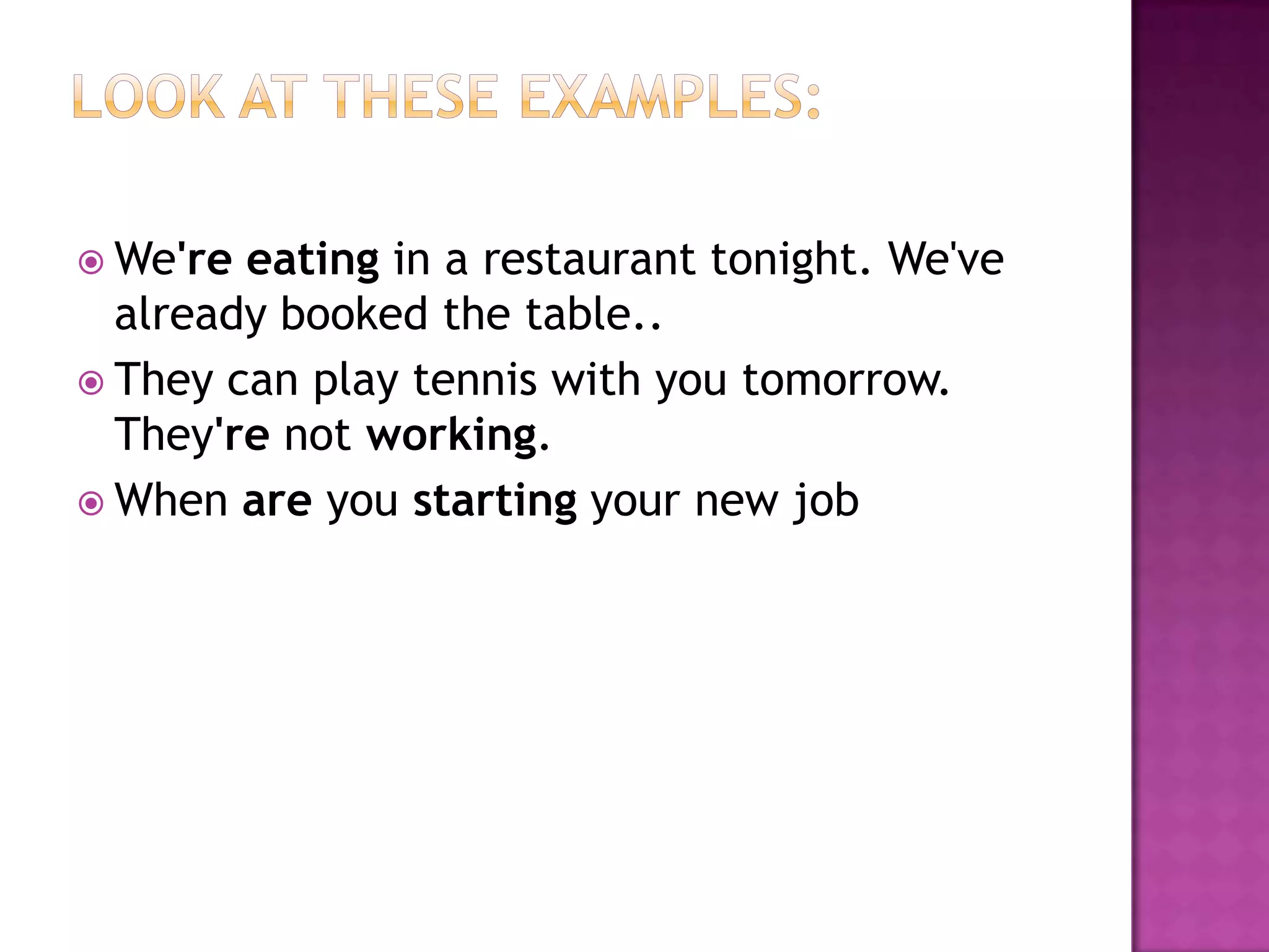  We're eating in a restaurant tonight. We've
  already booked the table..
 They can play tennis with you tomorrow.
  They're not working.
 When are you starting your new job
 