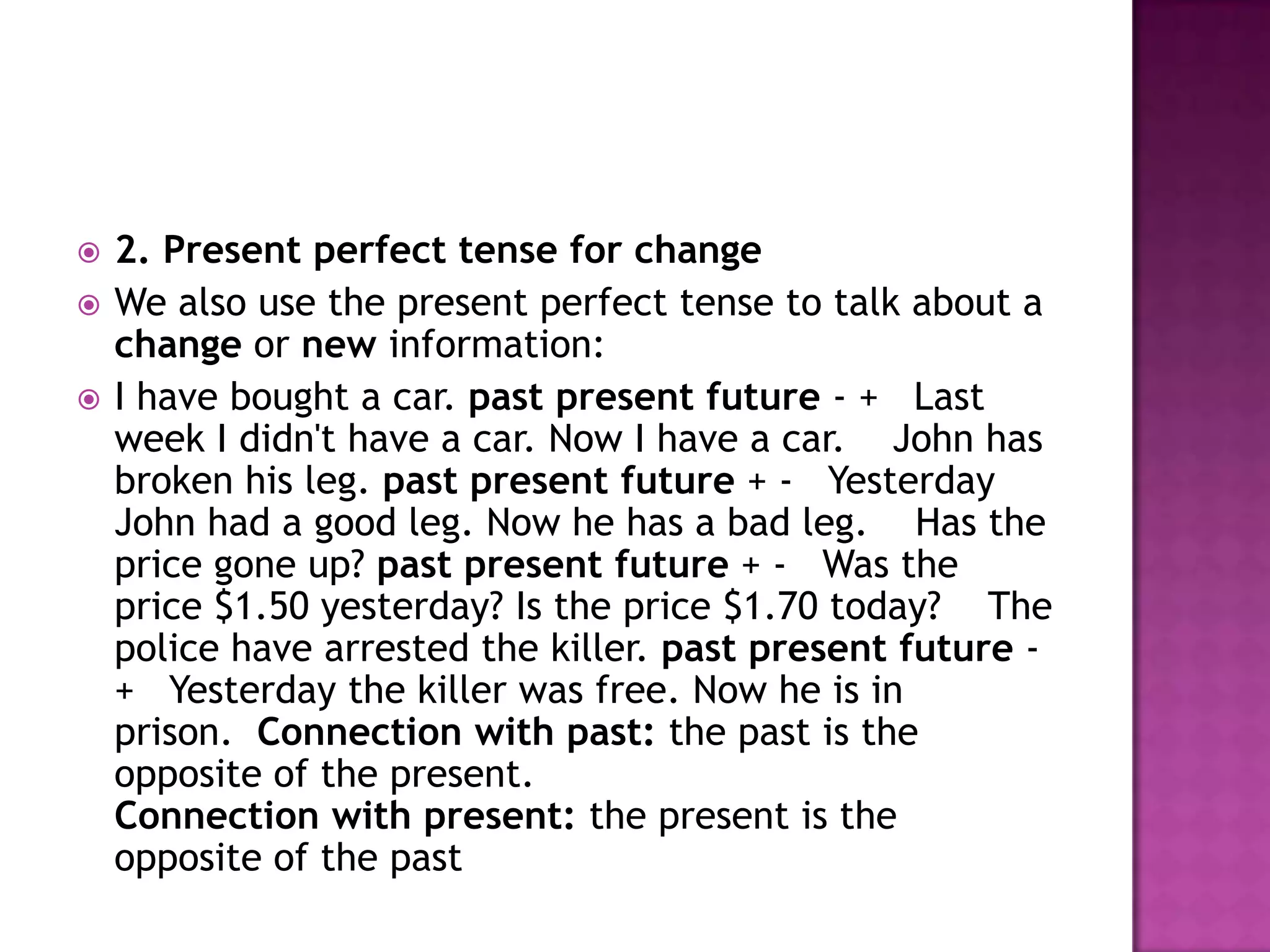   2. Present perfect tense for change
   We also use the present perfect tense to talk about a
    change or new information:
   I have bought a car. past present future - + Last
    week I didn't have a car. Now I have a car. John has
    broken his leg. past present future + - Yesterday
    John had a good leg. Now he has a bad leg. Has the
    price gone up? past present future + - Was the
    price $1.50 yesterday? Is the price $1.70 today? The
    police have arrested the killer. past present future -
    + Yesterday the killer was free. Now he is in
    prison. Connection with past: the past is the
    opposite of the present.
    Connection with present: the present is the
    opposite of the past
 