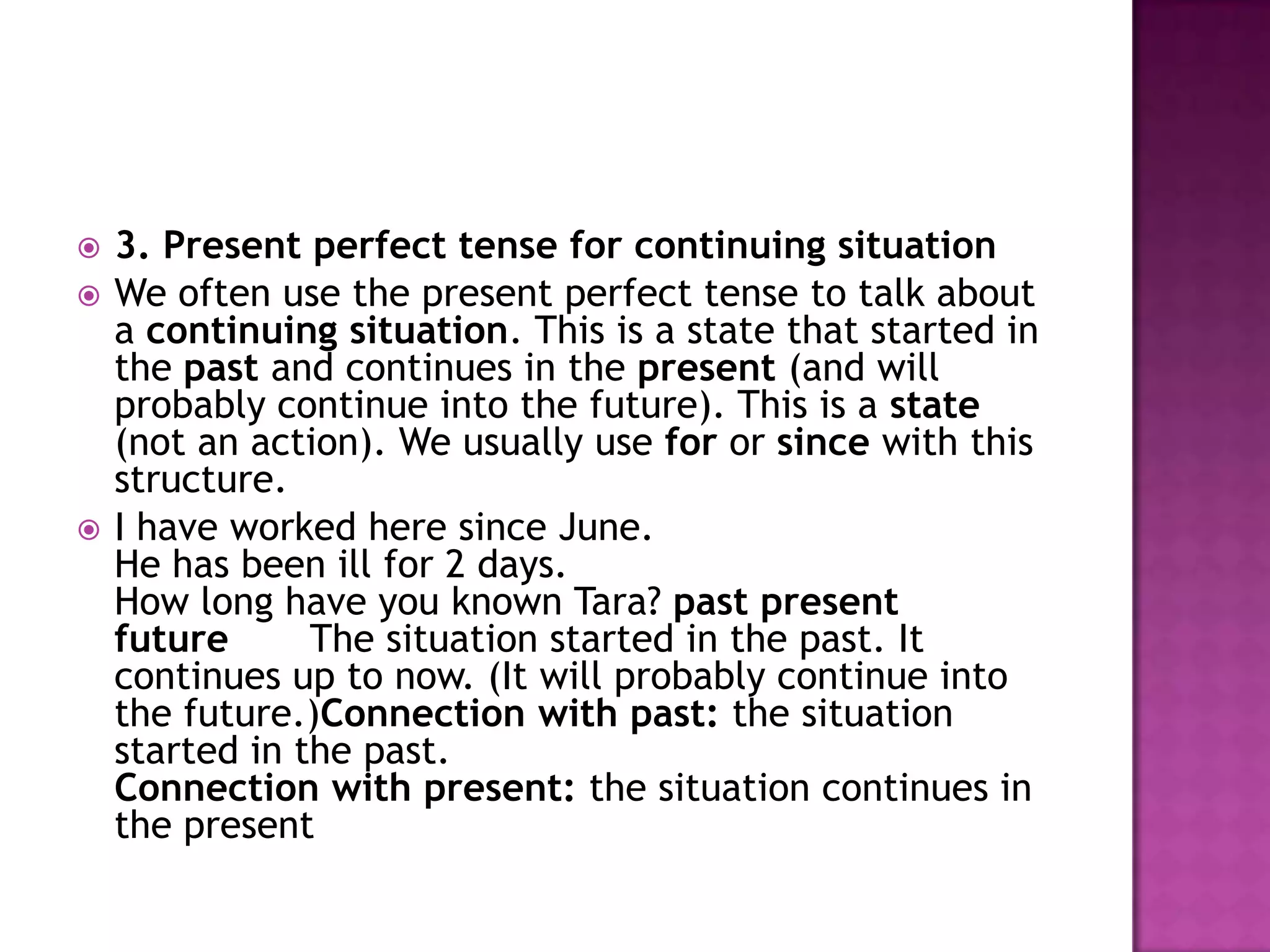    3. Present perfect tense for continuing situation
   We often use the present perfect tense to talk about
    a continuing situation. This is a state that started in
    the past and continues in the present (and will
    probably continue into the future). This is a state
    (not an action). We usually use for or since with this
    structure.
   I have worked here since June.
    He has been ill for 2 days.
    How long have you known Tara? past present
    future      The situation started in the past. It
    continues up to now. (It will probably continue into
    the future.)Connection with past: the situation
    started in the past.
    Connection with present: the situation continues in
    the present
 
