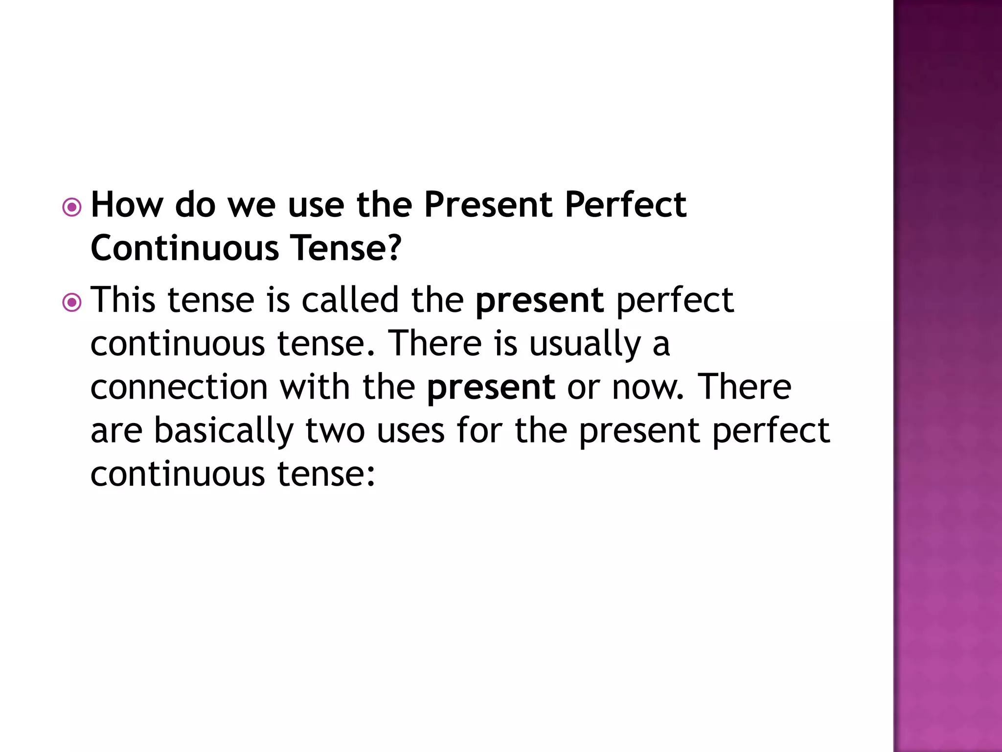  How   do we use the Present Perfect
  Continuous Tense?
 This tense is called the present perfect
  continuous tense. There is usually a
  connection with the present or now. There
  are basically two uses for the present perfect
  continuous tense:
 