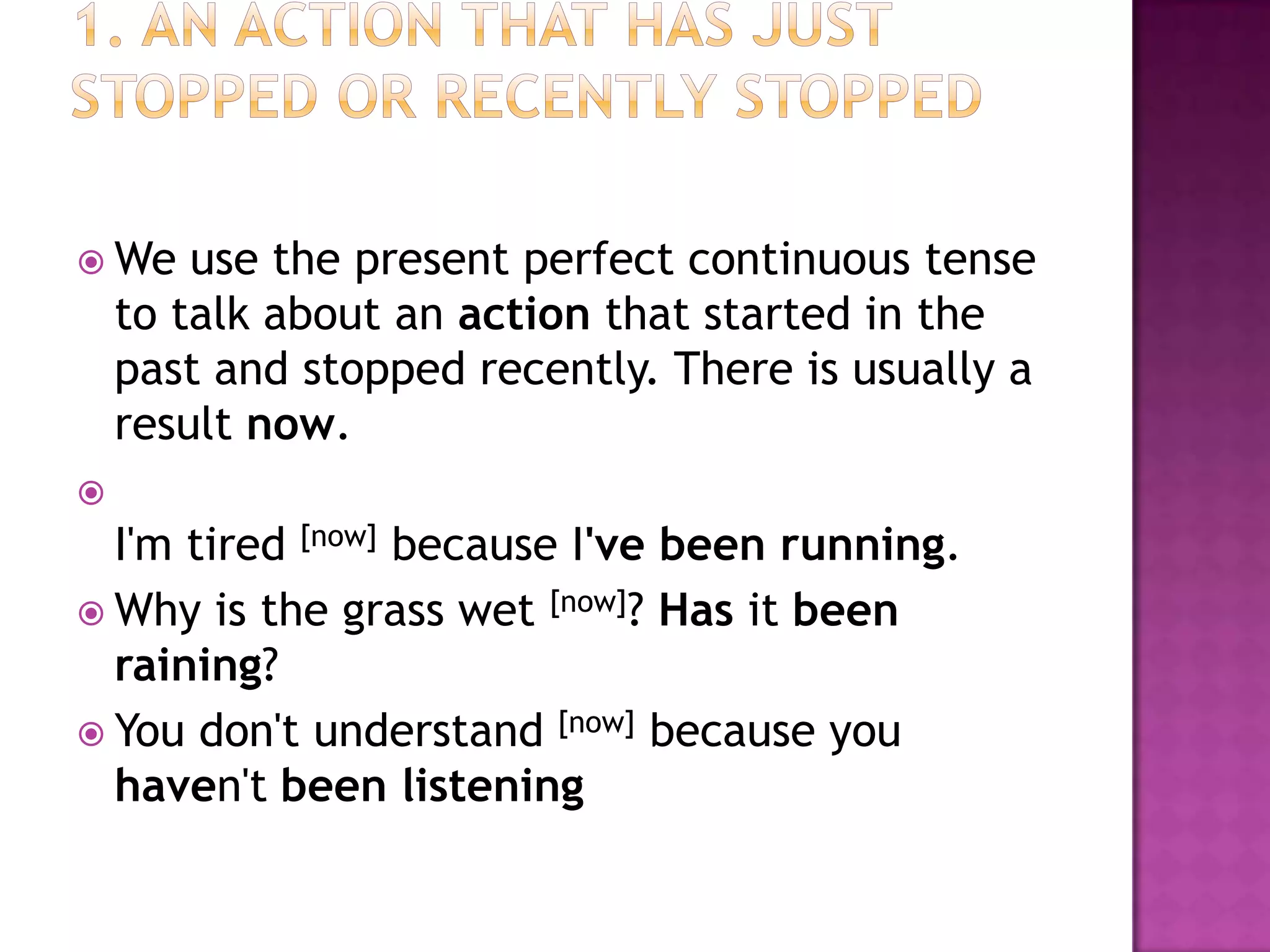  We    use the present perfect continuous tense
    to talk about an action that started in the
    past and stopped recently. There is usually a
    result now.

  I'm tired [now] because I've been running.
 Why is the grass wet [now]? Has it been
  raining?
 You don't understand [now] because you
  haven't been listening
 