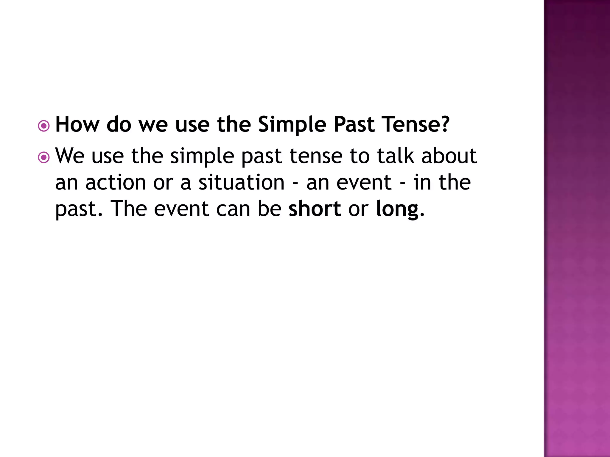  How  do we use the Simple Past Tense?
 We use the simple past tense to talk about
  an action or a situation - an event - in the
  past. The event can be short or long.
 