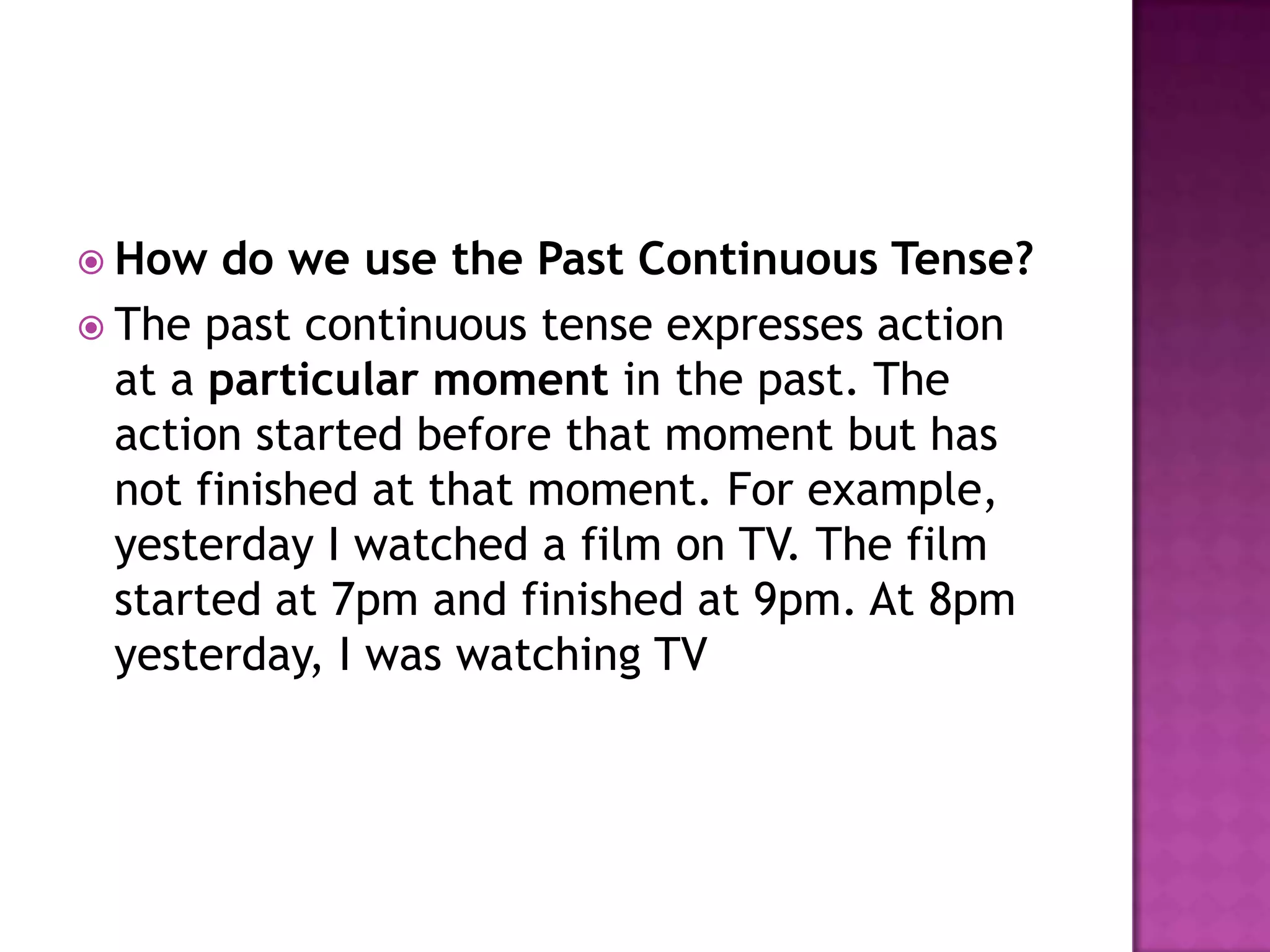  How   do we use the Past Continuous Tense?
 The past continuous tense expresses action
  at a particular moment in the past. The
  action started before that moment but has
  not finished at that moment. For example,
  yesterday I watched a film on TV. The film
  started at 7pm and finished at 9pm. At 8pm
  yesterday, I was watching TV
 