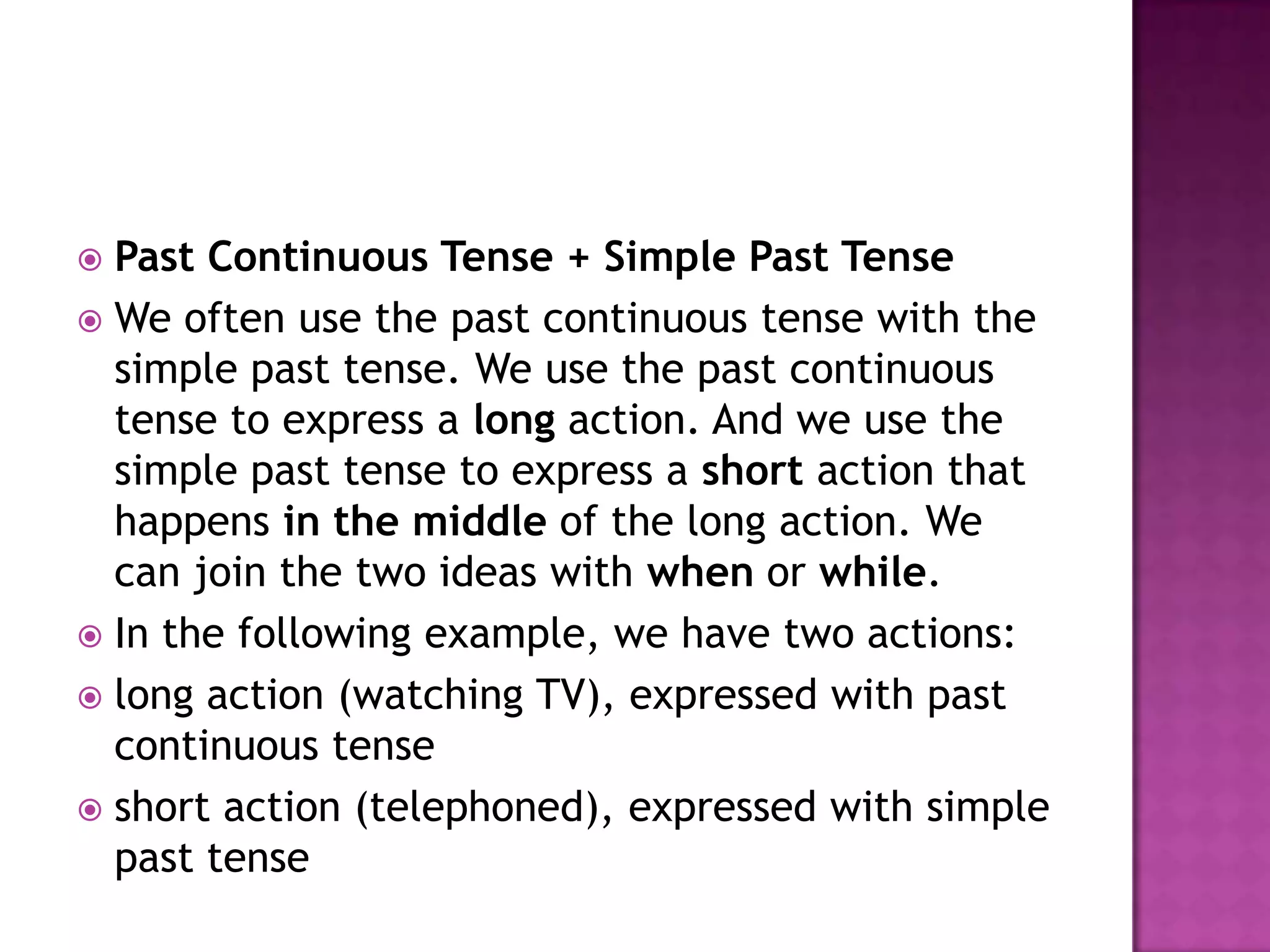  Past Continuous Tense + Simple Past Tense
 We often use the past continuous tense with the
  simple past tense. We use the past continuous
  tense to express a long action. And we use the
  simple past tense to express a short action that
  happens in the middle of the long action. We
  can join the two ideas with when or while.
 In the following example, we have two actions:
 long action (watching TV), expressed with past
  continuous tense
 short action (telephoned), expressed with simple
  past tense
 