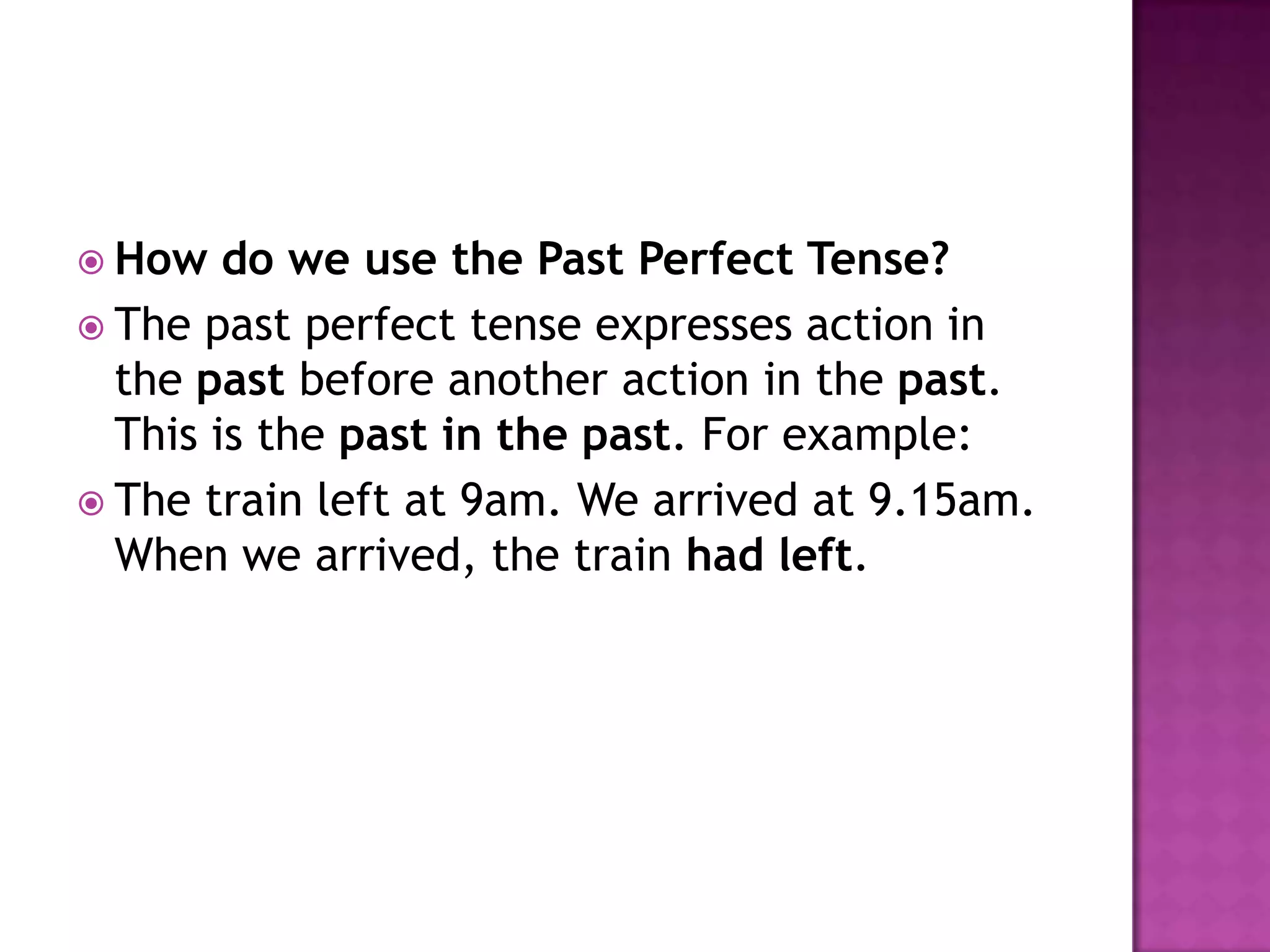  How   do we use the Past Perfect Tense?
 The past perfect tense expresses action in
  the past before another action in the past.
  This is the past in the past. For example:
 The train left at 9am. We arrived at 9.15am.
  When we arrived, the train had left.
 