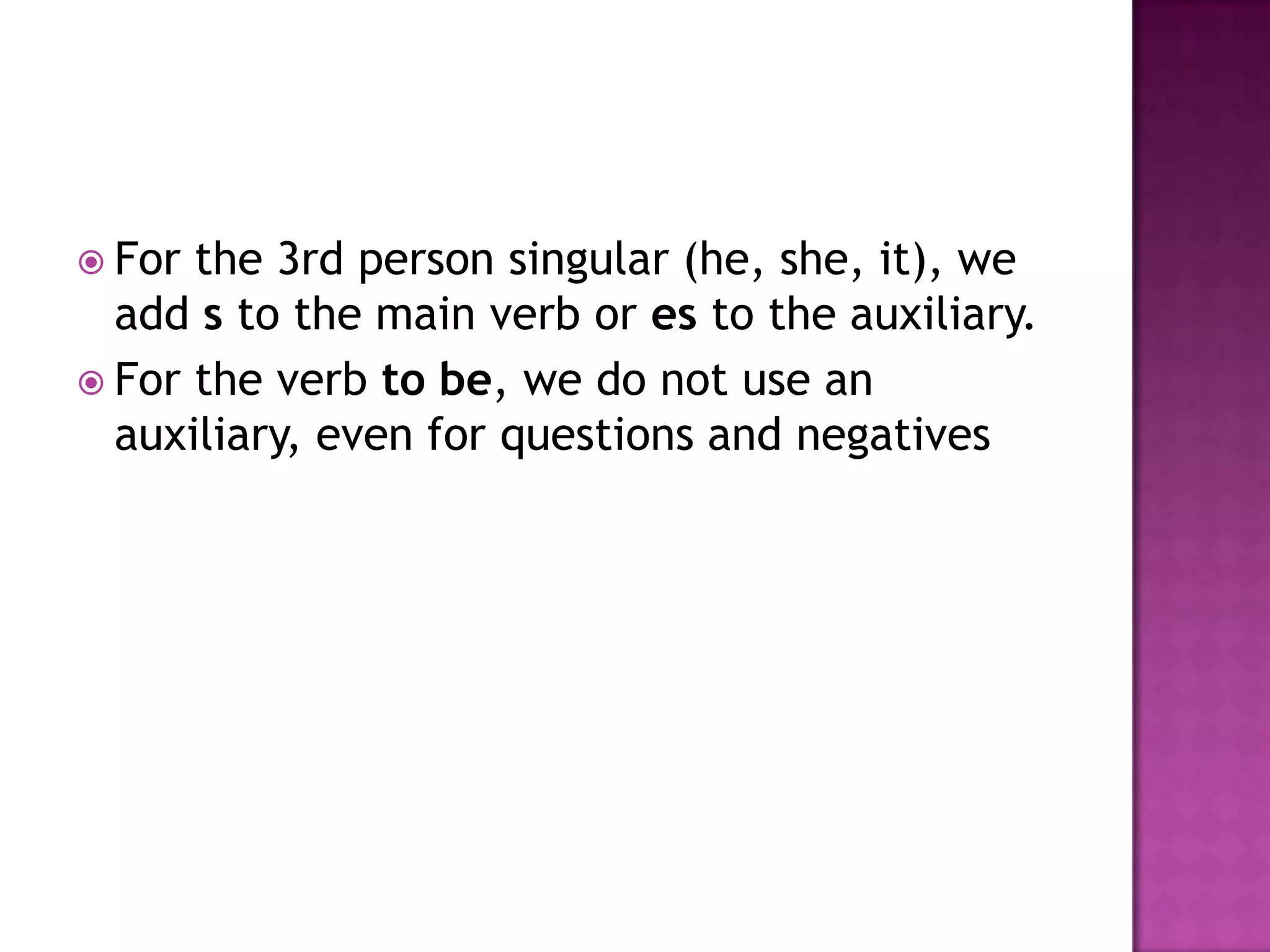  For the 3rd person singular (he, she, it), we
  add s to the main verb or es to the auxiliary.
 For the verb to be, we do not use an
  auxiliary, even for questions and negatives
 